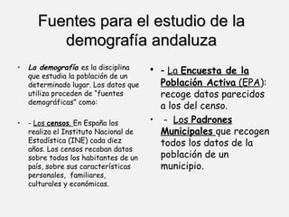 Fuentes para el estudio de la demografía andaluza La demografía  es la disciplina que estudia la población de un determinado lugar. Los datos que utiliza proceden de “fuentes demográficas” como:  -  Los  censos .  En España los realiza el Instituto Nacional de Estadística (INE) cada diez años. Los censos recaban datos sobre todos los habitantes de un país, sobre sus características personales,  familiares, culturales y económicas.  -  La  Encuesta de la Población Activa  (EPA ): recoge datos parecidos a los del censo. -  Los  Padrones Municipales   que recogen todos los datos de la población de un municipio.  