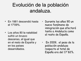 Evolución de la población andaluza. En 1981 descendió hasta el 17'09%. Los años 80 la natalidad sufrió un brusco descenso, al igual que en el resto de España y en los países desarrollados. Durante los años 90 un nuevo fenómeno de inmigración que afectará tanto a Andalucía como al resto de España. En 2009,  el peso de la población andaluza respecto al total de España era del 17'82%. 