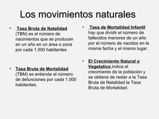 Los movimientos naturales Tasa Bruta de Natalidad   (TBN) es el número de nacimientos que se producen en un año en un área o zona por cada 1.000 habitantes  Tasa Bruta de Mortalidad   (TBM) se entiende el número de defunciones por cada 1.000 habitantes. Tasa de Mortalidad Infantil  hay que dividir el número de fallecidos menores de un año por el número de nacidos en la misma fecha y el mismo lugar.   El Crecimiento Natural o Vegetativo  indica el crecimiento de la población y se obtiene de restar a la Tasa Bruta de Natalidad la Tasa Bruta de Mortalidad. 