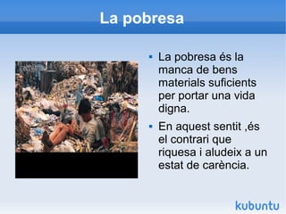 La pobresa

        La pobresa és la
         manca de bens
         materials suficients
         per portar una vida
         digna.
        En aquest sentit ,és
         el contrari que
         riquesa i aludeix a un
         estat de carència.
 