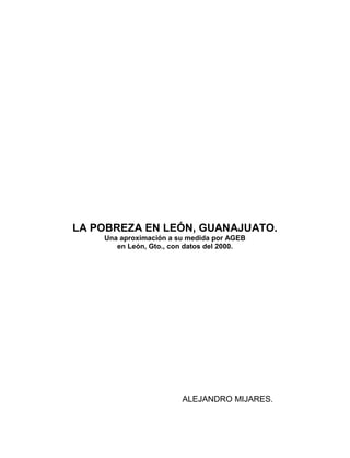LA POBREZA EN LEÓN, GUANAJUATO.
    Una aproximación a su medida por AGEB
       en León, Gto., con datos del 2000.




                        ALEJANDRO MIJARES.
 