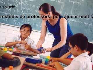 Possible solució: Si tens estudis de professor/a pots ajudar molt fàcilment 