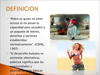 “ Pobre es quien no tiene acceso (o no posee la capacidad para acceder) a un paquete de bienes, derechos y servicios establecidos normativamente”. (CEPAL, 1997) “ Si desarrollo humano es aumentar alternativas, pobreza significa que las oportunidades y alternativas más básicas son denegadas”. (IDH, 1997) 