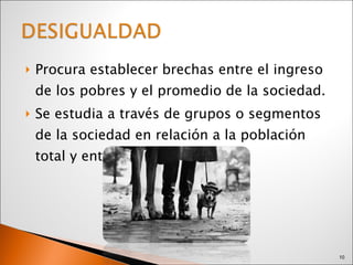 Procura establecer brechas entre el ingreso de los pobres y el promedio de la sociedad. Se estudia a través de grupos o segmentos de la sociedad en relación a la población total y entre estos grupos. 