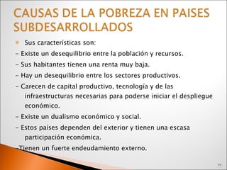 Sus características son:  - Existe un desequilibrio entre la población y recursos. - Sus habitantes tienen una renta muy baja. - Hay un desequilibrio entre los sectores productivos. - Carecen de capital productivo, tecnología y de las infraestructuras necesarias para poderse iniciar el despliegue económico. - Existe un dualismo económico y social. - Estos países dependen del exterior y tienen una escasa participación económica. -Tienen un fuerte endeudamiento externo.  