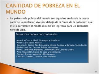 los países más pobres del mundo son aquellos en donde la mayor parte de la población vive por debajo de la “línea de la pobreza”, que es el equivalente al monto mínimo de ingresos para un adecuado nivel de vida. Países más pobres por continentes: - América Central: Haití, Nicaragua y Honduras. América del Norte: México. Cuenca del Caribe: San Cristóbal y Nieves, Antigua y Barbuda, Santa Lucía. América del Sur: Guyana, Bolivia y Paraguay. África: Zimbabue, República Democrática del Congo y Liberia Asia: Afganistán, Franja de Gaza y Cisjordania. Europa: Kosovo, Moldavia y Montenegro. Oceanía: Tokelau, Tuvalu e islas Salomón. 