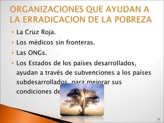 La Cruz Roja.  Los médicos sin fronteras. Las ONGs. Los Estados de los países desarrollados, ayudan a través de subvenciones a los países subdesarrollados, para mejorar sus condiciones de vida. 