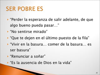 “ Perder la esperanza de salir adelante, de que algo bueno pueda pasar…” “ No sentirse mirado” “ Que te dejen en el último puesto de la fila” “ Vivir en la basura… comer de la basura… es ser basura” “ Renunciar a soñar” “ Es la ausencia de Dios en la vida” 