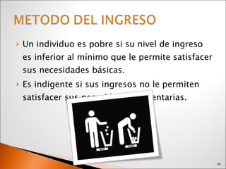 Un individuo es pobre si su nivel de ingreso es inferior al mínimo que le permite satisfacer sus necesidades básicas.  Es indigente si sus ingresos no le permiten satisfacer sus necesidades alimentarias. 