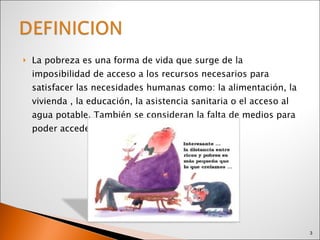 La pobreza es una forma de vida que surge de la imposibilidad de acceso a los recursos necesarios para satisfacer las necesidades humanas como: la alimentación, la vivienda , la educación, la asistencia sanitaria o el acceso al agua potable. También se consideran la falta de medios para poder acceder  a los recursos, el desempleo. 