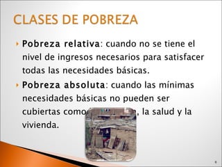 Pobreza relativa : cuando no se tiene el nivel de ingresos necesarios para satisfacer todas las necesidades básicas. Pobreza absoluta : cuando las mínimas necesidades básicas no pueden ser cubiertas como la nutrición, la salud y la vivienda. 