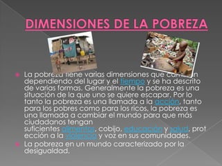 DIMENSIONES DE LA POBREZALa pobreza tiene varias dimensiones que cambian dependiendo del lugar y el tiempo y se ha descrito de varias formas. Generalmente la pobreza es una situación de la que uno se quiere escapar. Por lo tanto la pobreza es una llamada a la acción, tanto para los pobres como para los ricos, la pobreza es una llamada a cambiar el mundo para que más ciudadanos tengan suficientes alimentos, cobijo, educación y salud, protección a la violencia y voz en sus comunidades.La pobreza en un mundo caracterizado por la desigualdad.