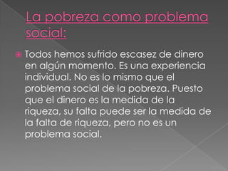 La pobreza como problema social:Todos hemos sufrido escasez de dinero en algún momento. Es una experiencia individual. No es lo mismo que el problema social de la pobreza. Puesto que el dinero es la medida de la riqueza, su falta puede ser la medida de la falta de riqueza, pero no es un problema social.