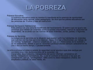 Pobreza Educativa
    La pobreza educativa como su nombre lo manifiesta es la carencia de oportunidad
    de educación tanto laboral, como pedagógica. Se dice que los pobres educativos son
    las personas de 15 años y mas sin instrucción.

Pobreza de Espacio Habitacional
    Esta pobreza es una variante modificada del hacinamiento. El sobre cupo es igual a las
    personas que habitan en viviendas sobre ocupadas (hacinadas), menos la capacidad de
    alojamiento, de acuerdo con las normas de esas viviendas, zonas, países, o regiones.

Pobreza de Servicios
    La indigencia de servicios es la situación que pueden sufrir los habitantes de viviendas
    que cuentan con los tres servicios básicos : Agua, Drenaje y Electricidad, por debajo de
    las normas "subjetivas" . Citamos subjetivas por que son distanciadas de la realidad y
    de los estándares, debido a que en naciones subdesarrolladas siempre careceremos de
    una o dos al mismo tiempo, o paulatinamente.

La critica principal al sistema estatal de seguridad social apunta a que éste excluya por
     completo a los más desfavorecidos de la sociedad, los
     marginales, desempleados, trabajadores del sector informal, campesinos sin
     tierras, trabajadores domésticos, etc., y por el contrario el favorece a los que, en
     comparación, son ya, "privilegiados", tales como la clase trabajadora urbana, los
     empleados públicos, la clase media, etc.
 