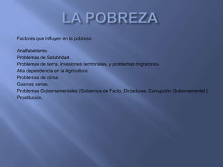Factores que influyen en la pobreza:

Analfabetismo.
Problemas de Salubridad.
Problemas de tierra, invasiones territoriales, y problemas migratorios.
Alta dependencia en la Agricultura.
Problemas de clima.
Guerras varias.
Problemas Gubernamentales (Gobiernos de Facto, Dictaduras, Corrupción Gubernamental )
Prostitución.
 