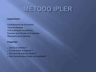 Inspeccionar:

Características de la pobreza.
Tipos de pobreza
Critica principal a la pobreza.
Factores que influyen en la pobreza.
Resultados de la pobreza.

Preguntas:

¿ Que es la pobreza ?
¿ Porque existe la pobreza ?
¿ Que tipos de pobreza existen ?
¿ Que Factores que influyen en la pobreza?
 