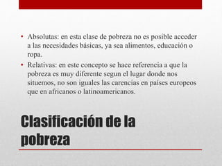 • Absolutas: en esta clase de pobreza no es posible acceder 
a las necesidades básicas, ya sea alimentos, educación o 
ropa. 
• Relativas: en este concepto se hace referencia a que la 
pobreza es muy diferente segun el lugar donde nos 
situemos, no son iguales las carencias en países europeos 
que en africanos o latinoamericanos. 
Clasificación de la 
pobreza 
 