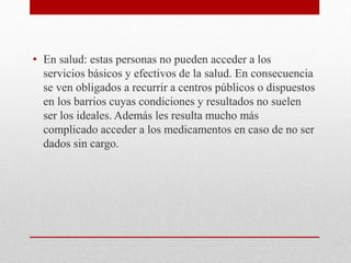 • En salud: estas personas no pueden acceder a los 
servicios básicos y efectivos de la salud. En consecuencia 
se ven obligados a recurrir a centros públicos o dispuestos 
en los barrios cuyas condiciones y resultados no suelen 
ser los ideales. Además les resulta mucho más 
complicado acceder a los medicamentos en caso de no ser 
dados sin cargo. 
 