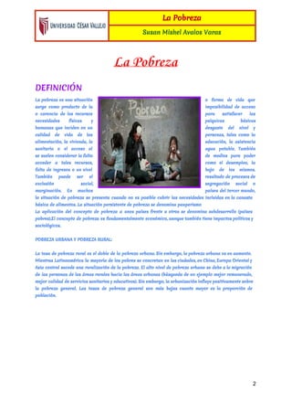 
La Pobreza
Susan Mishel Avalos Varas
 
La Pobreza
DEFINICIÓN
La ​pobreza es una situación o forma de vida que
surge como ​producto de la imposibilidad de acceso
o carencia de los ​recursos para satisfacer las
necesidades físicas y psíquicas básicas
humanas que inciden en un desgaste del nivel y
calidad de vida de las personas, tales como la
alimentación​, la vivienda, ​la educación​, la asistencia
sanitaria o el acceso al agua potable​. También
se suelen considerar la falta de ​medios para poder
acceder a tales recursos, como el ​desempleo​, la
falta de ​ingresos o un nivel bajo de los mismos.
También puede ser el resultado de ​procesos de
exclusión social​, segregación social o
marginación. En muchos países del tercer mundo,
la situación de pobreza se presenta cuando no es posible cubrir las necesidades incluidas en la canasta
básica de ​alimentos​. La situación persistente de pobreza se denomina pauperismo
La aplicación del ​concepto de pobreza a unos países frente a otros se denomina ​subdesarrollo (países
pobres).El concepto de pobreza es fundamentalmente económico, aunque también tiene impactos políticos y
sociológicos.
POBREZA URBANA Y POBREZA RURAL:
La tasa de pobreza rural es el doble de ​la pobreza urbana. Sin embargo, la pobreza urbana va en aumento.
Mientras ​Latinoamérica la mayoría de los pobres se concretan en las ciudades, en ​China​, ​Europa Oriental y
Asia central sucede una ruralización de la pobreza. El alto nivel de pobreza urbana se debe a la ​migración
de las personas de las áreas rurales hacia las áreas urbanas (búsqueda de un ejemplo mejor remunerado,
mejor ​calidad de ​servicios sanitarios y educativos). Sin embargo, la urbanización influye positivamente sobre
la pobreza general. Las tasas de pobreza general son más bajas cuanto mayor es la proporción de
población​.
2 
 