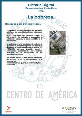 La pobreza es una situación de no poder
satisfacer las necesidades físicas básicas de
unavida
digna, por falta de recursos, como la
alimentación, la vivienda, la educación, la
asistencia sanitaria, el agua potable o la
electricidad.
La pobreza es una condición de vida en la
que el ser humano se le privan sus derechos
económicos impidiéndole desarrollarse. La
POBREZA es una situación social y
económica caracterizada por carencia
marcada en la satisfacción de las
necesidadesbásicas.
Por esa mundial o Euro sur hace un estudio
de algunas de las causas históricas de la
pobrezason
elcolonialismo,laguerra,laesclavitudylas
invasiones.
La pobreza.
Realizado por: Génesis y Nicol.
Desamparados, Costa Rica.
2018
Historia Digital