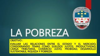 LA POBREZA
OBJETIVO :
EVALUAR LAS RELACIONES ENTRE EL ESTADO Y EL MERCADO,
CONSIDERANDO TEMAS COMO SUELDOS JUSTOS, PRODUCTIVIDAD,
CARGA TRIBUTARIA, COMERCIO JUSTO, PROBIDAD, DESARROLLO
SUSTENTABLE, RIQUEZA Y POBREZA.
 