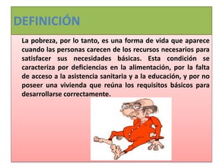 DEFINICIÓN
La pobreza, por lo tanto, es una forma de vida que aparece
cuando las personas carecen de los recursos necesarios para
satisfacer sus necesidades básicas. Esta condición se
caracteriza por deficiencias en la alimentación, por la falta
de acceso a la asistencia sanitaria y a la educación, y por no
poseer una vivienda que reúna los requisitos básicos para
desarrollarse correctamente.
 