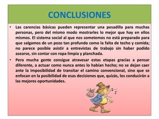 CONCLUSIONES
• Las carencias básicas pueden representar una pesadilla para muchas
personas, pero del mismo modo mostrarles lo mejor que hay en ellos
mismos. El sistema social al que nos sometemos no está preparado para
que salgamos de un pozo tan profundo como la falta de techo y comida;
no parece posible asistir a entrevistas de trabajo sin haber podido
asearse, sin contar con ropa limpia y planchada.
• Pero mucha gente consigue atravesar estas etapas gracias a pensar
diferente, a actuar como nunca antes lo habían hecho; no se dejan caer
ante la imposibilidad de transitar el camino convencional, sino que se
enfocan en la posibilidad de esas decisiones que, quizás, los conducirán a
las mejores oportunidades.
 