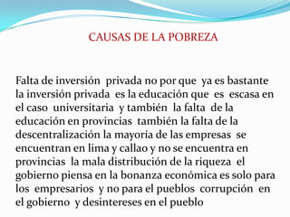 CAUSAS DE LA POBREZA Falta de inversión  privada no por que  ya es bastante  la inversión privada  es la educación que  es  escasa en el caso  universitaria  y también  la falta  de la educación en provincias  también la falta de la descentralización la mayoría de las empresas  se encuentran en lima y callao y no se encuentra en  provincias  la mala distribución de la riqueza  el gobierno piensa en la bonanza económica es solo para  los  empresarios  y no para el pueblos  corrupción  en el gobierno  y desintereses en el pueblo 