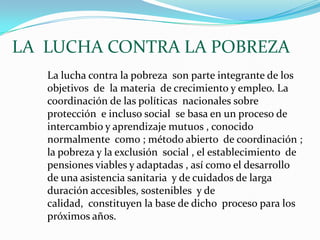 LA  LUCHA CONTRA LA POBREZA La lucha contra la pobreza  son parte integrante de los objetivos  de  la materia  de crecimiento y empleo. La coordinación de las políticas  nacionales sobre protección  e incluso social  se basa en un proceso de intercambio y aprendizaje mutuos , conocido normalmente  como ; método abierto  de coordinación ; la pobreza y la exclusión  social , el establecimiento  de pensiones viables y adaptadas , así como el desarrollo de una asistencia sanitaria  y de cuidados de larga duración accesibles, sostenibles  y de calidad,  constituyen la base de dicho  proceso para los próximos años.