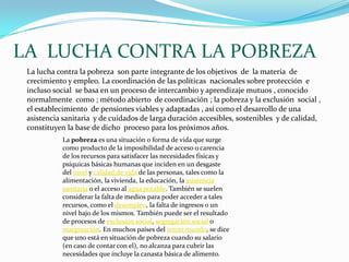 LA  LUCHA CONTRA LA POBREZA La lucha contra la pobreza  son parte integrante de los objetivos  de  la materia  de crecimiento y empleo. La coordinación de las políticas  nacionales sobre protección  e incluso social  se basa en un proceso de intercambio y aprendizaje mutuos , conocido normalmente  como ; método abierto  de coordinación ; la pobreza y la exclusión  social , el establecimiento  de pensiones viables y adaptadas , así como el desarrollo de una asistencia sanitaria  y de cuidados de larga duración accesibles, sostenibles  y de calidad,  constituyen la base de dicho  proceso para los próximos años.La pobreza es una situación o forma de vida que surge como producto de la imposibilidad de acceso o carencia de los recursos para satisfacer las necesidades físicas y psíquicas básicas humanas que inciden en un desgaste del nivel y calidad de vida de las personas, tales como la alimentación, la vivienda, la educación, la asistencia sanitaria o el acceso al agua potable. También se suelen considerar la falta de medios para poder acceder a tales recursos, como el desempleo, la falta de ingresos o un nivel bajo de los mismos. También puede ser el resultado de procesos de exclusión social, segregación social o marginación. En muchos países del tercer mundo, se dice que uno está en situación de pobreza cuando su salario (en caso de contar con el), no alcanza para cubrir las necesidades que incluye la canasta básica de alimento.