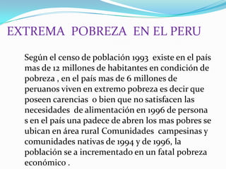 EXTREMA  POBREZA  EN EL PERU Según el censo de población 1993  existe en el país mas de 12 millones de habitantes en condición de pobreza , en el país mas de 6 millones de peruanos viven en extremo pobreza es decir que poseen carencias  o bien que no satisfacen las necesidades  de alimentación en 1996 de persona s en el país una padece de abren los mas pobres se ubican en área rural Comunidades  campesinas y comunidades nativas de 1994 y de 1996, la población se a incrementado en un fatal pobreza  económico .  