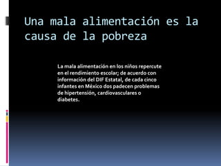 Una mala alimentación es la
causa de la pobreza

     La mala alimentación en los niños repercute
     en el rendimiento escolar; de acuerdo con
     información del DIF Estatal, de cada cinco
     infantes en México dos padecen problemas
     de hipertensión, cardiovasculares o
     diabetes.
 