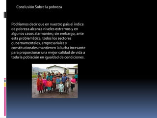 Conclusión Sobre la pobreza



Podríamos decir que en nuestro país el índice
de pobreza alcanza niveles extremos y en
algunos casos alarmantes; sin embargo, ante
esta problemática, todos los sectores
gubernamentales, empresariales y
constitucionales mantienen la lucha incesante
para proporcionar una mejor calidad de vida a
toda la población en igualdad de condiciones.
 