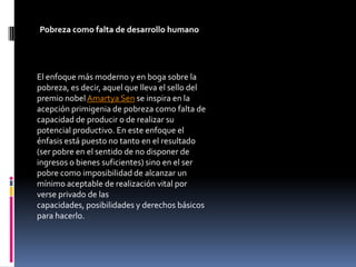 Pobreza como falta de desarrollo humano




El enfoque más moderno y en boga sobre la
pobreza, es decir, aquel que lleva el sello del
premio nobel Amartya Sen se inspira en la
acepción primigenia de pobreza como falta de
capacidad de producir o de realizar su
potencial productivo. En este enfoque el
énfasis está puesto no tanto en el resultado
(ser pobre en el sentido de no disponer de
ingresos o bienes suficientes) sino en el ser
pobre como imposibilidad de alcanzar un
mínimo aceptable de realización vital por
verse privado de las
capacidades, posibilidades y derechos básicos
para hacerlo.
 