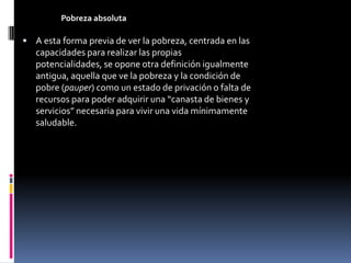 Pobreza absoluta

 A esta forma previa de ver la pobreza, centrada en las
   capacidades para realizar las propias
   potencialidades, se opone otra definición igualmente
   antigua, aquella que ve la pobreza y la condición de
   pobre (pauper) como un estado de privación o falta de
   recursos para poder adquirir una “canasta de bienes y
   servicios” necesaria para vivir una vida mínimamente
   saludable.
 