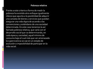 Pobreza relativa

Frente a este criterio o forma de medir la
pobreza ha existido otro enfoque igualmente
clásico que apunta a la posibilidad de adquirir
una canasta de bienes y servicios que puedan
asegurar una vida digna de acuerdo a las
convenciones y estándares de una sociedad
determinada. En este caso tenemos la así
llamada pobreza relativa, que varía con el
desarrollo social que va determinando, en
cada época y sociedad, aquel mínimo de
consumo bajo el cual más que ver amenazada
la supervivencia se cae en un estado de
exclusión o imposibilidad de participar en la
vida social.
 