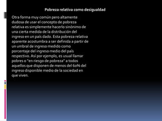 Pobreza relativa como desigualdad
Otra forma muy común pero altamente
dudosa de usar el concepto de pobreza
relativa es simplemente hacerlo sinónimo de
una cierta medida de la distribución del
ingreso en un país dado. Esta pobreza relativa
aparente acostumbra a ser definida a partir de
un umbral de ingreso medido como
porcentaje del ingreso medio del país
respectivo. Así por ejemplo, es usual llamar
pobres o “en riesgo de pobreza” a todos
aquellos que disponen de menos del 60% del
ingreso disponible medio de la sociedad en
que viven.
 