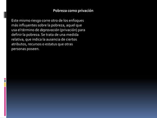 Pobreza como privación

Este mismo riesgo corre otro de los enfoques
más influyentes sobre la pobreza, aquel que
usa el término de depravación (privación) para
definir la pobreza. Se trata de una medida
relativa, que indica la ausencia de ciertos
atributos, recursos o estatus que otras
personas poseen.
 