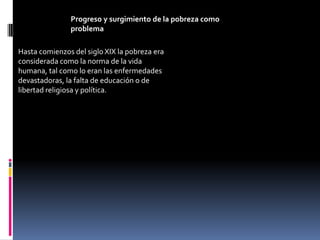 Progreso y surgimiento de la pobreza como
               problema

Hasta comienzos del siglo XIX la pobreza era
considerada como la norma de la vida
humana, tal como lo eran las enfermedades
devastadoras, la falta de educación o de
libertad religiosa y política.
 