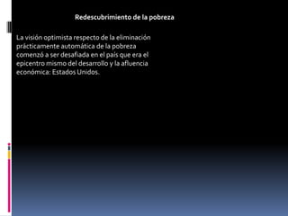 Redescubrimiento de la pobreza

La visión optimista respecto de la eliminación
prácticamente automática de la pobreza
comenzó a ser desafiada en el país que era el
epicentro mismo del desarrollo y la afluencia
económica: Estados Unidos.
 