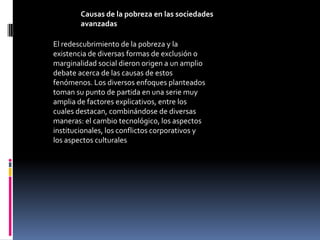 Causas de la pobreza en las sociedades
        avanzadas

El redescubrimiento de la pobreza y la
existencia de diversas formas de exclusión o
marginalidad social dieron origen a un amplio
debate acerca de las causas de estos
fenómenos. Los diversos enfoques planteados
toman su punto de partida en una serie muy
amplia de factores explicativos, entre los
cuales destacan, combinándose de diversas
maneras: el cambio tecnológico, los aspectos
institucionales, los conflictos corporativos y
los aspectos culturales
 