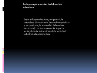 Enfoques que acentúan la dislocación
estructural




Estos enfoques destacan, en general, la
naturaleza disruptiva del desarrollo capitalista
y, en particular, la intensidad del cambio
estructural, con su consecuente impacto
social, durante la transición de la sociedad
industrial a la posindustrial.
 