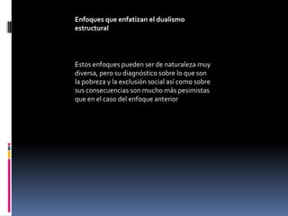 Enfoques que enfatizan el dualismo
estructural




Estos enfoques pueden ser de naturaleza muy
diversa, pero su diagnóstico sobre lo que son
la pobreza y la exclusión social así como sobre
sus consecuencias son mucho más pesimistas
que en el caso del enfoque anterior
 