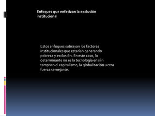 Enfoques que enfatizan la exclusión
institucional




  Estos enfoques subrayan los factores
  institucionales que estarían generando
  pobreza y exclusión. En este caso, lo
  determinante no es la tecnología en sí ni
  tampoco el capitalismo, la globalización u otra
  fuerza semejante.
 