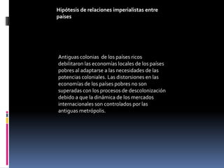 Hipótesis de relaciones imperialistas entre
países




Antiguas colonias de los países ricos
debilitaron las economías locales de los países
pobres al adaptarse a las necesidades de las
potencias coloniales. Las distorsiones en las
economías de los países pobres no son
superadas con los procesos de descolonización
debido a que la dinámica de los mercados
internacionales son controlados por las
antiguas metrópolis.
 