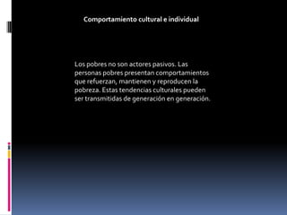 Comportamiento cultural e individual




Los pobres no son actores pasivos. Las
personas pobres presentan comportamientos
que refuerzan, mantienen y reproducen la
pobreza. Estas tendencias culturales pueden
ser transmitidas de generación en generación.
 