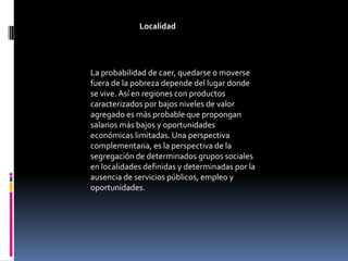 Localidad




La probabilidad de caer, quedarse o moverse
fuera de la pobreza depende del lugar donde
se vive. Así en regiones con productos
caracterizados por bajos niveles de valor
agregado es más probable que propongan
salarios más bajos y oportunidades
económicas limitadas. Una perspectiva
complementaria, es la perspectiva de la
segregación de determinados grupos sociales
en localidades definidas y determinadas por la
ausencia de servicios públicos, empleo y
oportunidades.
 