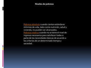 Niveles de pobreza




Pobreza absoluta cuando ciertos estándares
mínimos de vida, tales como nutrición, salud y
vivienda, no pueden ser alcanzados.
Pobreza relativa cuando no se tiene el nivel de
ingresos necesarios para satisfacer todas o
parte de las necesidades básicas de acuerdo a
los criterios de un determinado tiempo y
sociedad.
 