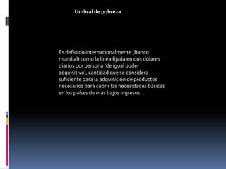 Umbral de pobreza




Es definido internacionalmente (Banco
mundial) como la línea fijada en dos dólares
diarios por persona (de igual poder
adquisitivo), cantidad que se considera
suficiente para la adquisición de productos
necesarios para cubrir las necesidades básicas
en los países de más bajos ingresos.
 