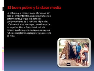 El buen pobre y la clase media
La pobreza y la producción de alimentos, son
para los ambientalistas, un punto de atención
determinante, porque ello define el
comportamiento de la humanidad para las
próximas décadas y su impacto en el resto de
las especies. Una pobreza irracional, sin
producción alimentaria, seria como una gran
nube de insectos langostas sobre una cosecha
de maíz.
 
